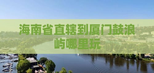 海南省直辖到厦门鼓浪屿哪里玩