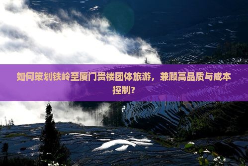 如何策划铁岭至厦门贵楼团体旅游，兼顾高品质与成本控制？