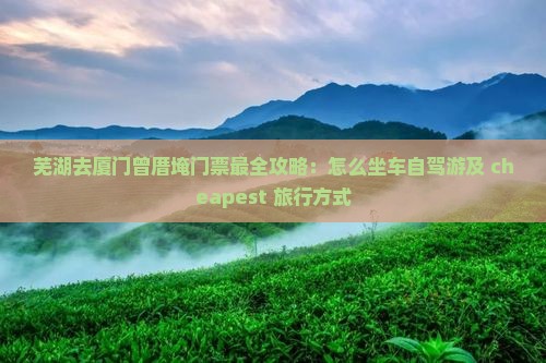 芜湖去厦门曾厝埯门票最全攻略：怎么坐车自驾游及 cheapest 旅行方式