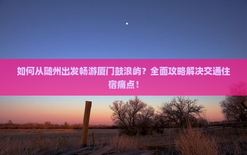 如何从随州出发畅游厦门鼓浪屿？全面攻略解决交通住宿痛点！