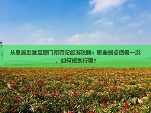 从恩施出发至厦门南普陀旅游攻略：哪些景点值得一游，如何规划行程？