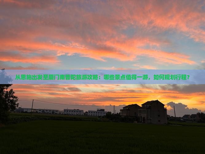 从恩施出发至厦门南普陀旅游攻略：哪些景点值得一游，如何规划行程？