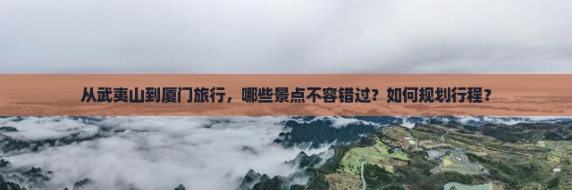 从武夷山到厦门旅行，哪些景点不容错过？如何规划行程？