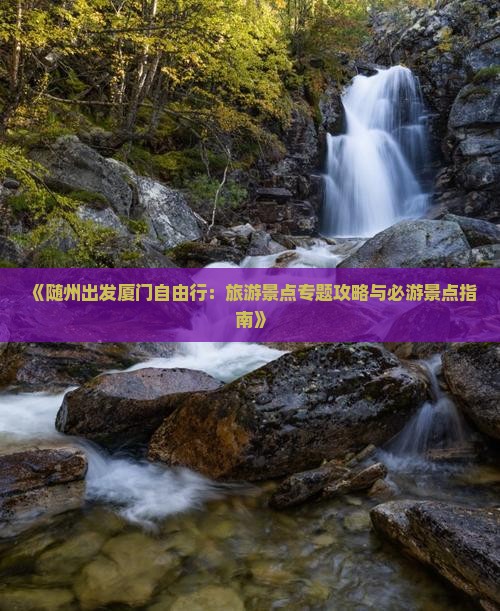 《随州出发厦门自由行：旅游景点专题攻略与必游景点指南》