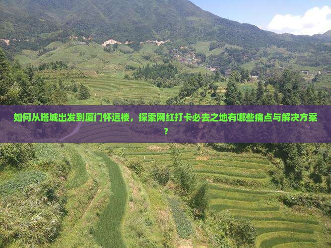 如何从塔城出发到厦门怀远楼，探索网红打卡必去之地有哪些痛点与解决方案？