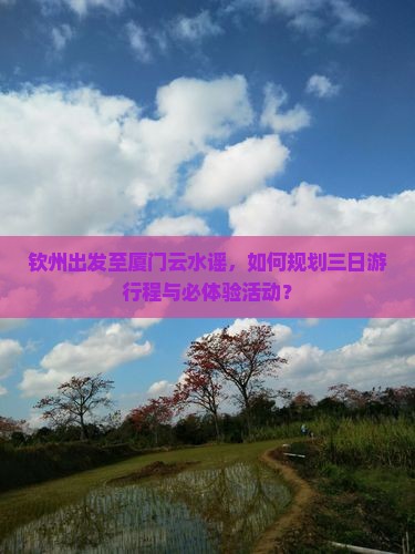 钦州出发至厦门云水谣，如何规划三日游行程与必体验活动？