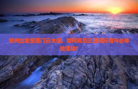 钦州出发至厦门云水谣，如何规划三日游行程与必体验活动？