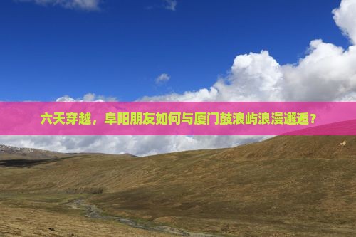 六天穿越，阜阳朋友如何与厦门鼓浪屿浪漫邂逅？