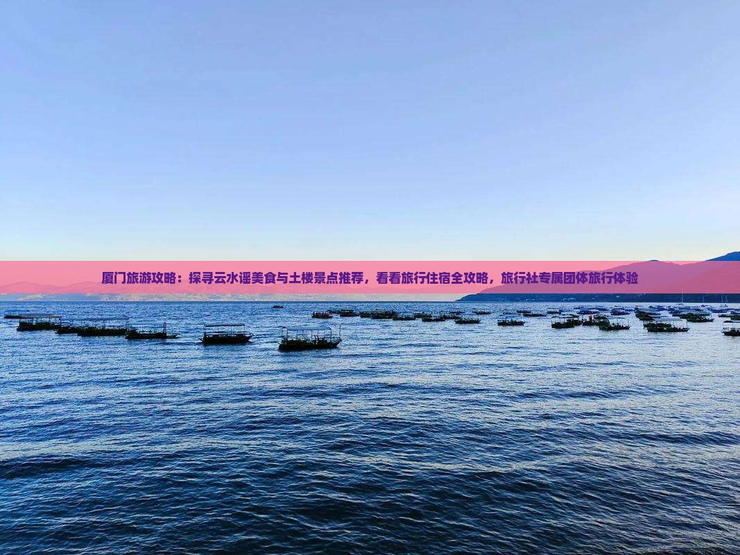 厦门旅游攻略：探寻云水谣美食与土楼景点推荐，看看旅行住宿全攻略，旅行社专属团体旅行体验