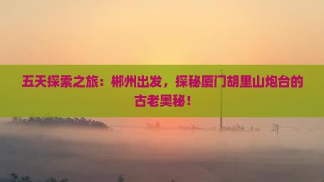 五天探索之旅：郴州出发，探秘厦门胡里山炮台的古老奥秘！