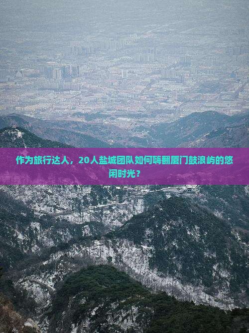 作为旅行达人，20人盐城团队如何嗨翻厦门鼓浪屿的悠闲时光？