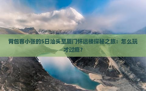 背包客小张的5日汕头至厦门怀远楼探秘之旅：怎么玩才过瘾？
