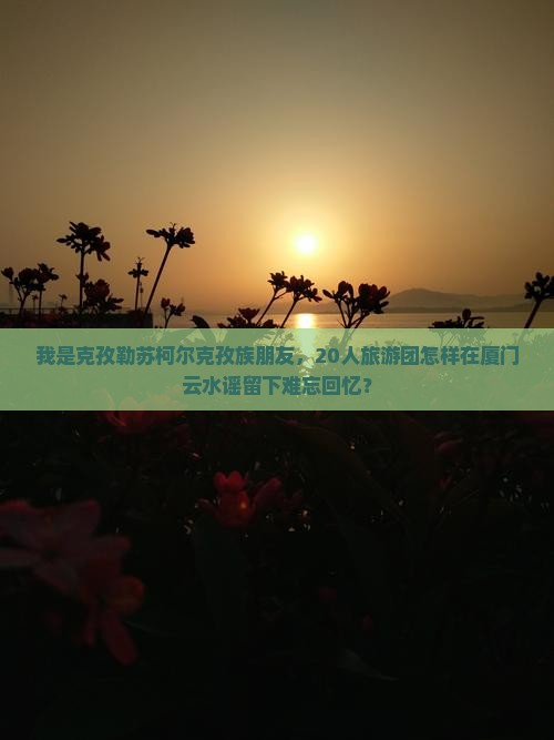 我是克孜勒苏柯尔克孜族朋友，20人旅游团怎样在厦门云水谣留下难忘回忆？