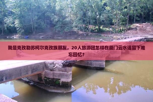 我是克孜勒苏柯尔克孜族朋友，20人旅游团怎样在厦门云水谣留下难忘回忆？