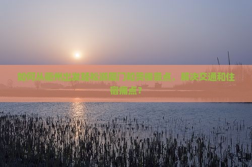 如何从衢州出发轻松游厦门和贵楼景点，解决交通和住宿痛点？