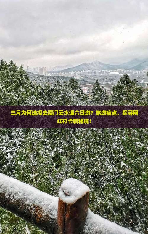 三月为何选择去厦门云水谣六日游？旅游痛点，探寻网红打卡新秘境！