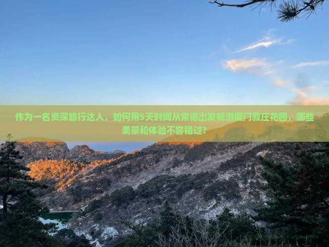 作为一名资深旅行达人，如何用5天时间从常德出发畅游厦门菽庄花园，哪些美景和体验不容错过？