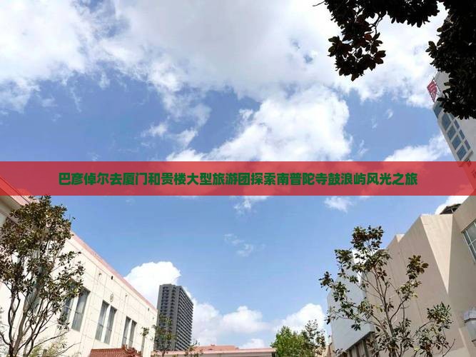 巴彦倬尔去厦门和贵楼大型旅游团探索南普陀寺鼓浪屿风光之旅