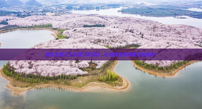 西安至厦门云水谣门票预订、价格及旅游攻略完整指南？