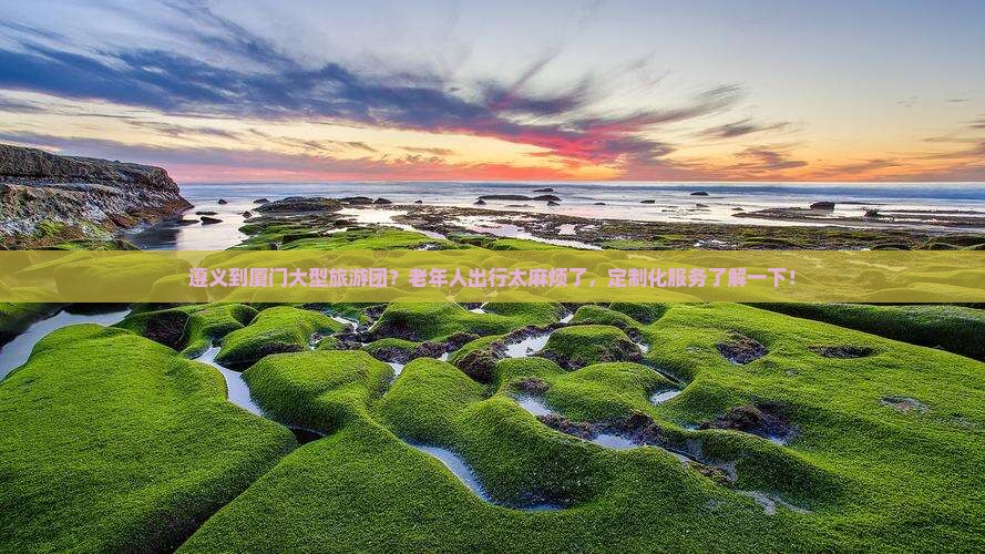 遵义到厦门大型旅游团？老年人出行太麻烦了，定制化服务了解一下！