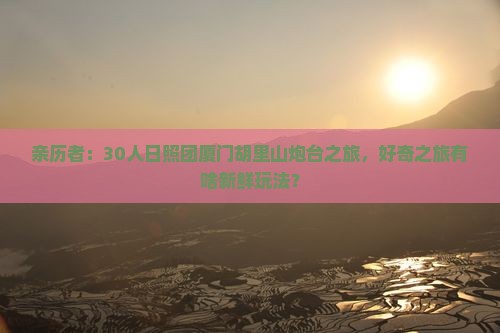 亲历者：30人日照团厦门胡里山炮台之旅，好奇之旅有啥新鲜玩法？