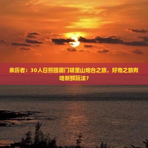 亲历者：30人日照团厦门胡里山炮台之旅，好奇之旅有啥新鲜玩法？