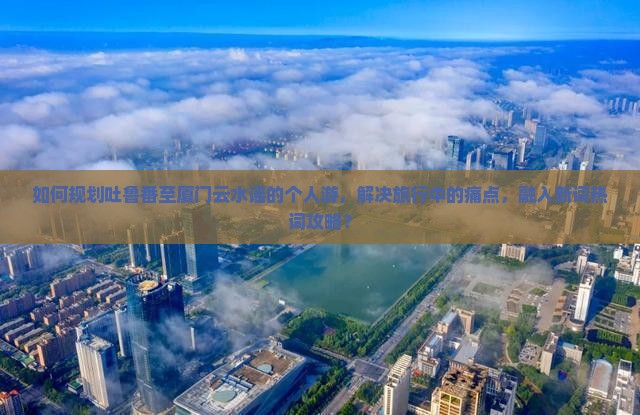 如何规划吐鲁番至厦门云水谣的个人游，解决旅行中的痛点，融入新词热词攻略？