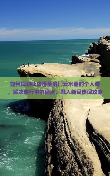 如何规划吐鲁番至厦门云水谣的个人游，解决旅行中的痛点，融入新词热词攻略？