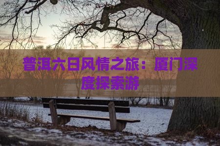 普洱六日风情之旅：厦门深度探索游