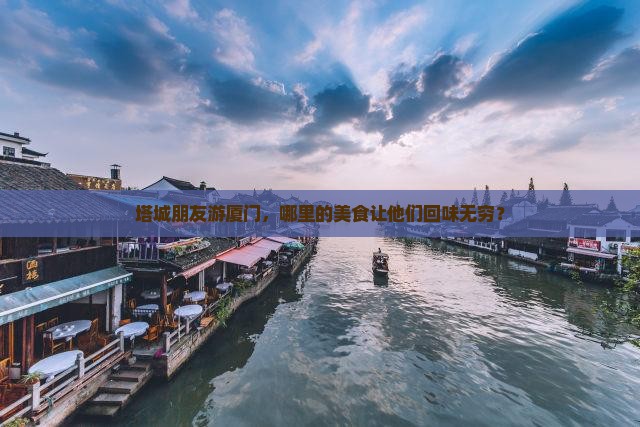 塔城朋友游厦门，哪里的美食让他们回味无穷？