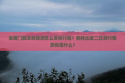 去厦门鼓浪屿旅游怎么安排行程？榆林出发二日游行程安排是什么？