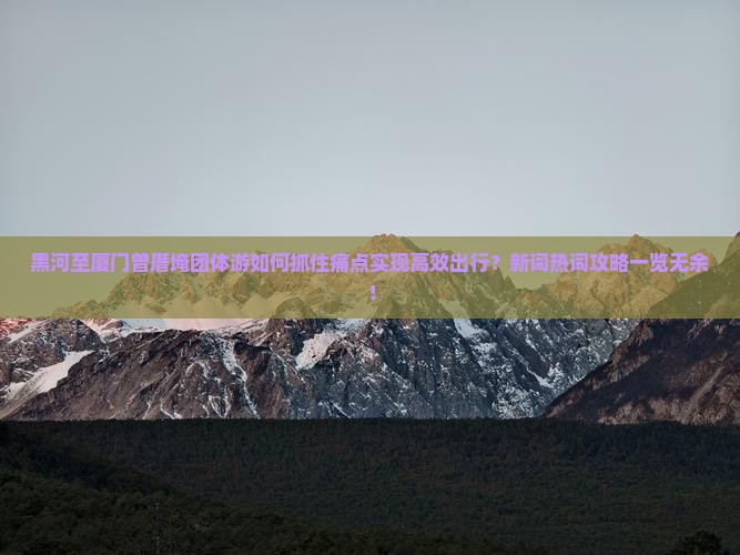 黑河至厦门曾厝埯团体游如何抓住痛点实现高效出行？新词热词攻略一览无余！