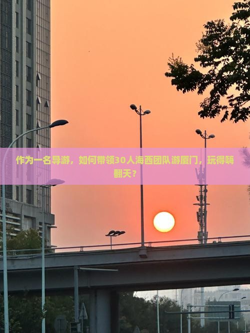 作为一名导游，如何带领30人海西团队游厦门，玩得嗨翻天？
