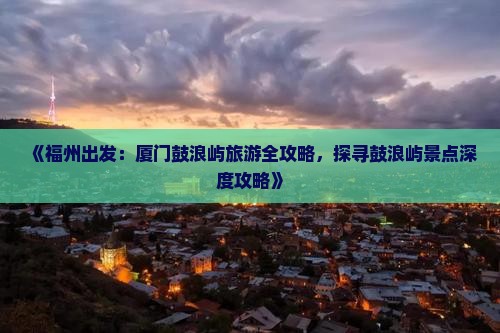 《福州出发：厦门鼓浪屿旅游全攻略，探寻鼓浪屿景点深度攻略》