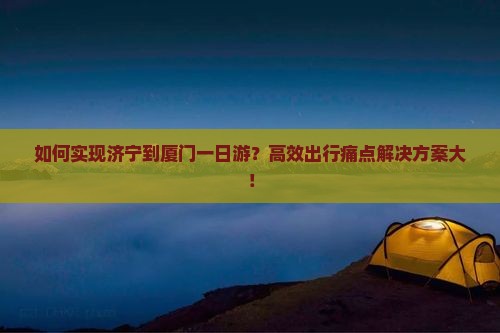 如何实现济宁到厦门一日游？高效出行痛点解决方案大！