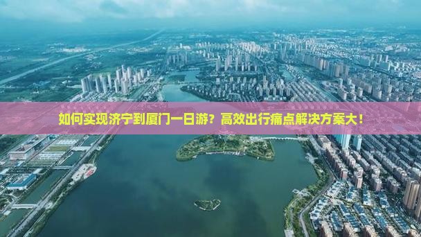 如何实现济宁到厦门一日游？高效出行痛点解决方案大！