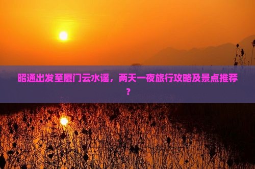 昭通出发至厦门云水谣，两天一夜旅行攻略及景点推荐？