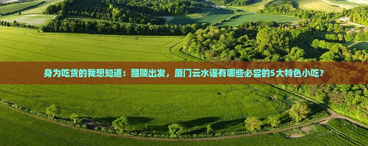 身为吃货的我想知道:醴陵出发,厦门云水谣有哪些必尝的5大特色小吃? 身为吃货的我想知道:醴陵出发,厦门云水谣有哪些必尝的5大特色小吃?