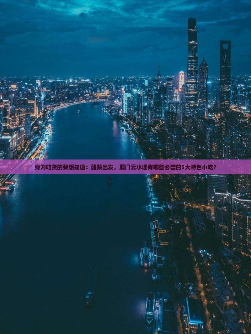 身为吃货的我想知道:醴陵出发,厦门云水谣有哪些必尝的5大特色小吃? 身为吃货的我想知道:醴陵出发,厦门云水谣有哪些必尝的5大特色小吃?