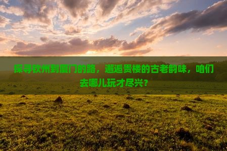探寻钦州到厦门的路，邂逅贵楼的古老韵味，咱们去哪儿玩才尽兴？