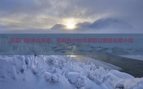 去厦门鼓浪屿旅游，垦利的小伙伴都尝过哪些私藏小吃？
