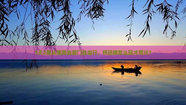 3天2晚从醴陵去厦门自由行，怀远楼怎么玩才尽兴？