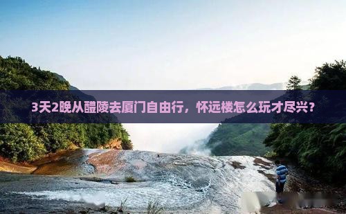 3天2晚从醴陵去厦门自由行，怀远楼怎么玩才尽兴？