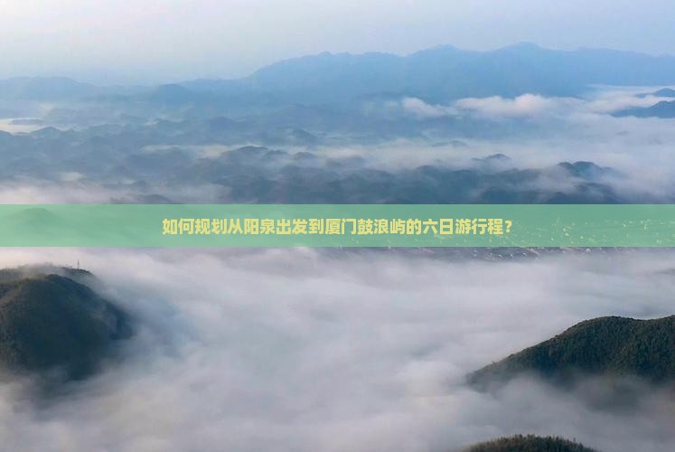 如何规划从阳泉出发到厦门鼓浪屿的六日游行程？