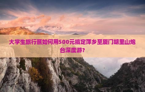 大学生旅行蘸如何用500元搞定萍乡至厦门胡里山炮台深度游？