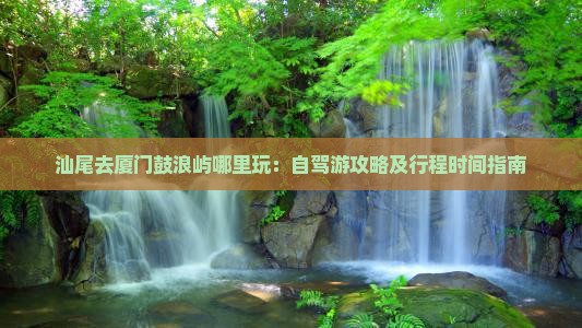 汕尾去厦门鼓浪屿哪里玩：自驾游攻略及行程时间指南