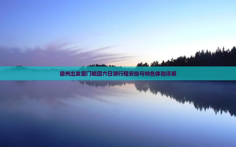 德州出发厦门毓园六日游行程安排与特色体验详解