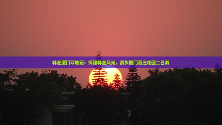 林芝厦门双城记：探秘林芝风光，漫步厦门菽庄花园二日游