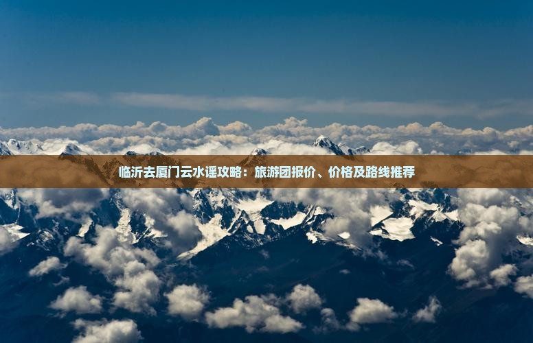 临沂去厦门云水谣攻略：旅游团报价、价格及路线推荐