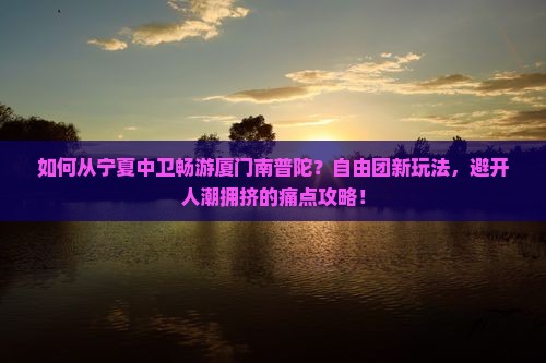 如何从宁夏中卫畅游厦门南普陀？自由团新玩法，避开人潮拥挤的痛点攻略！